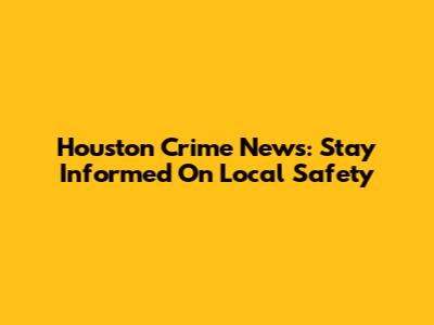 Houston Crime News: Stay Informed On Local Safety