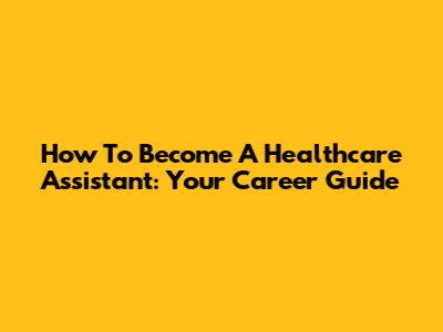 How To Become A Healthcare Assistant: Your Career Guide