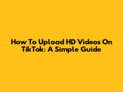 How To Upload HD Videos On TikTok: A Simple Guide