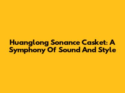 Huanglong Sonance Casket: A Symphony Of Sound And Style