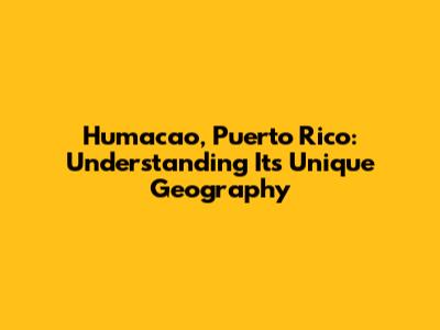 Humacao, Puerto Rico: Understanding Its Unique Geography