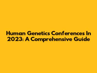 Human Genetics Conferences In 2023: A Comprehensive Guide