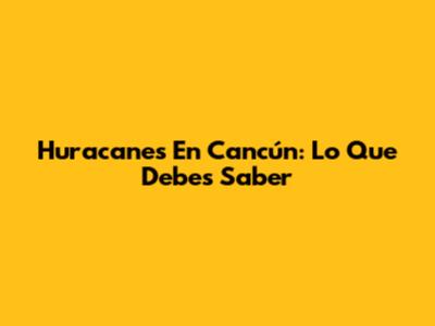 Huracanes En Cancún: Lo Que Debes Saber