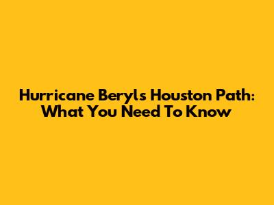 Hurricane Beryl's Houston Path: What You Need To Know