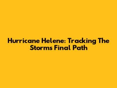 Hurricane Helene: Tracking The Storm's Final Path