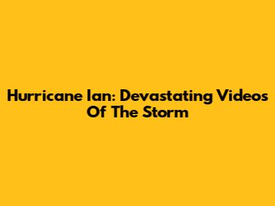 Hurricane Ian: Devastating Videos Of The Storm
