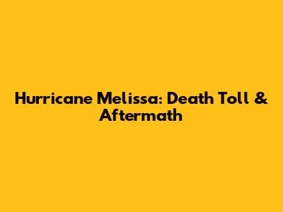 Hurricane Melissa: Death Toll & Aftermath