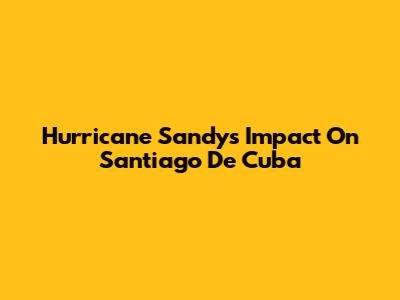 Hurricane Sandy's Impact On Santiago De Cuba
