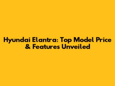 Hyundai Elantra: Top Model Price & Features Unveiled