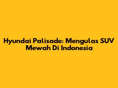 Hyundai Palisade: Mengulas SUV Mewah Di Indonesia