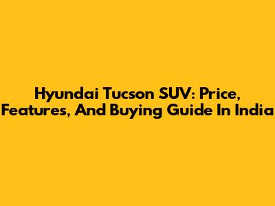 Hyundai Tucson SUV: Price, Features, And Buying Guide In India