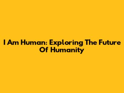 I Am Human: Exploring The Future Of Humanity