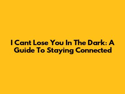 I Can't Lose You In The Dark: A Guide To Staying Connected