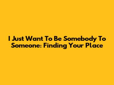 I Just Want To Be Somebody To Someone: Finding Your Place