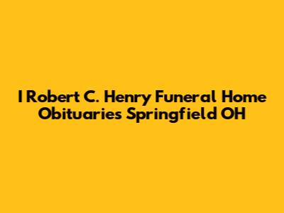 I Robert C. Henry Funeral Home Obituaries Springfield OH