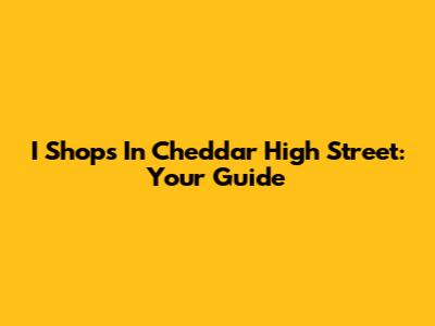 I Shops In Cheddar High Street: Your Guide