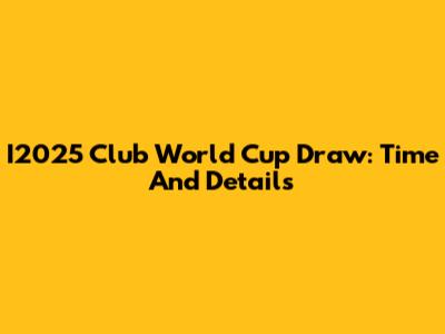 I2025 Club World Cup Draw: Time And Details
