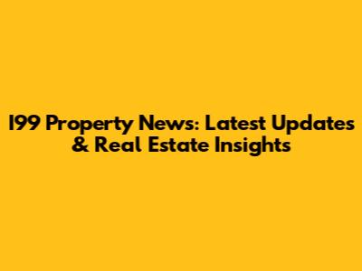 I99 Property News: Latest Updates & Real Estate Insights