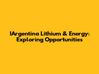 IArgentina Lithium & Energy: Exploring Opportunities