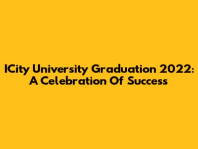 ICity University Graduation 2022: A Celebration Of Success