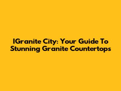 IGranite City: Your Guide To Stunning Granite Countertops