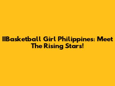IIBasketball Girl Philippines: Meet The Rising Stars!