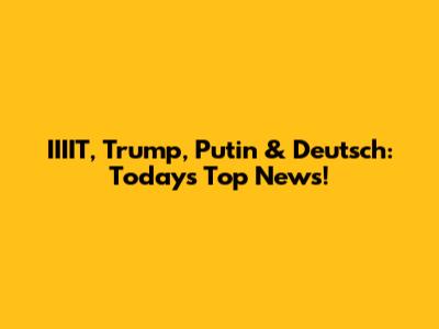 IIIIT, Trump, Putin & Deutsch: Today's Top News!