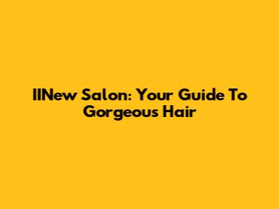 IINew Salon: Your Guide To Gorgeous Hair