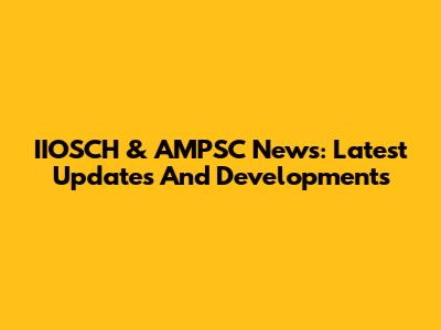 IIOSCH & AMPSC News: Latest Updates And Developments