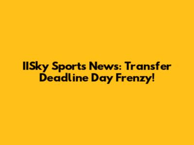 IISky Sports News: Transfer Deadline Day Frenzy!