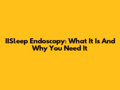 IISleep Endoscopy: What It Is And Why You Need It