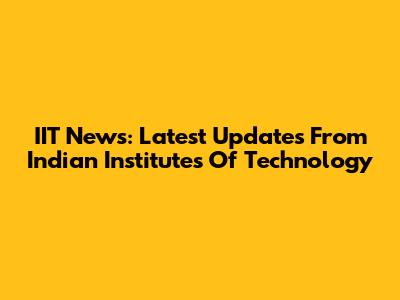 IIT News: Latest Updates From Indian Institutes Of Technology