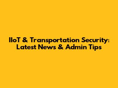 IIoT & Transportation Security: Latest News & Admin Tips