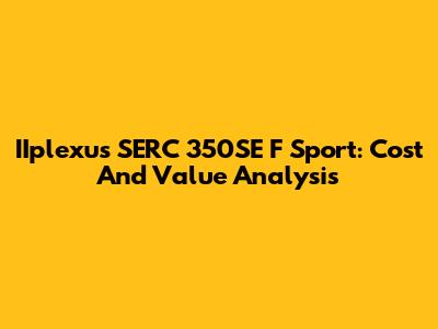 IIplexus SERC 350SE F Sport: Cost And Value Analysis