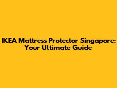 IKEA Mattress Protector Singapore: Your Ultimate Guide