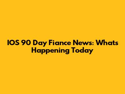 IOS 90 Day Fiance News: What's Happening Today
