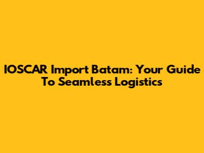 IOSCAR Import Batam: Your Guide To Seamless Logistics
