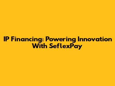 IP Financing: Powering Innovation With SeflexPay
