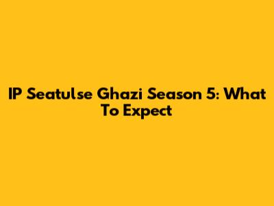IP Seatulse Ghazi Season 5: What To Expect
