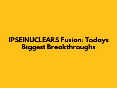 IPSEINUCLEARS Fusion: Today's Biggest Breakthroughs