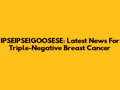 IPSEIPSEIGOOSESE: Latest News For Triple-Negative Breast Cancer