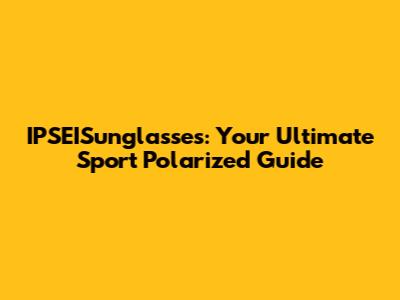 IPSEISunglasses: Your Ultimate Sport Polarized Guide