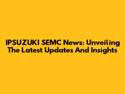 IPSUZUKI SEMC News: Unveiling The Latest Updates And Insights