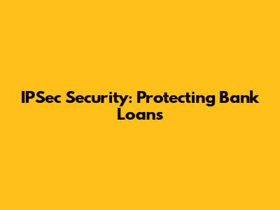IPSec Security: Protecting Bank Loans
