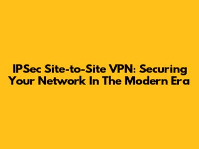 IPSec Site-to-Site VPN: Securing Your Network In The Modern Era