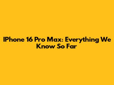 IPhone 16 Pro Max: Everything We Know So Far