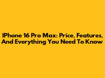 IPhone 16 Pro Max: Price, Features, And Everything You Need To Know
