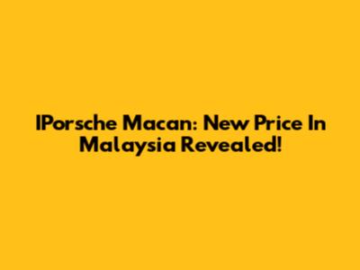 IPorsche Macan: New Price In Malaysia Revealed!