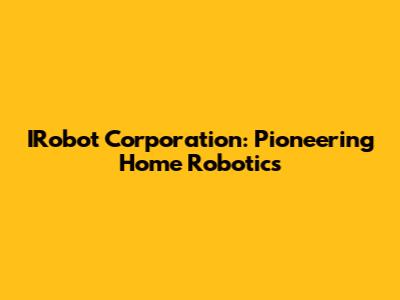 IRobot Corporation: Pioneering Home Robotics