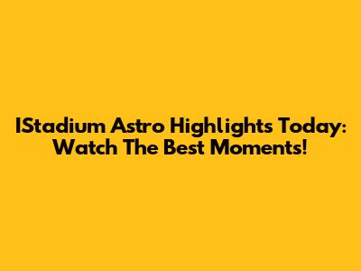 IStadium Astro Highlights Today: Watch The Best Moments!